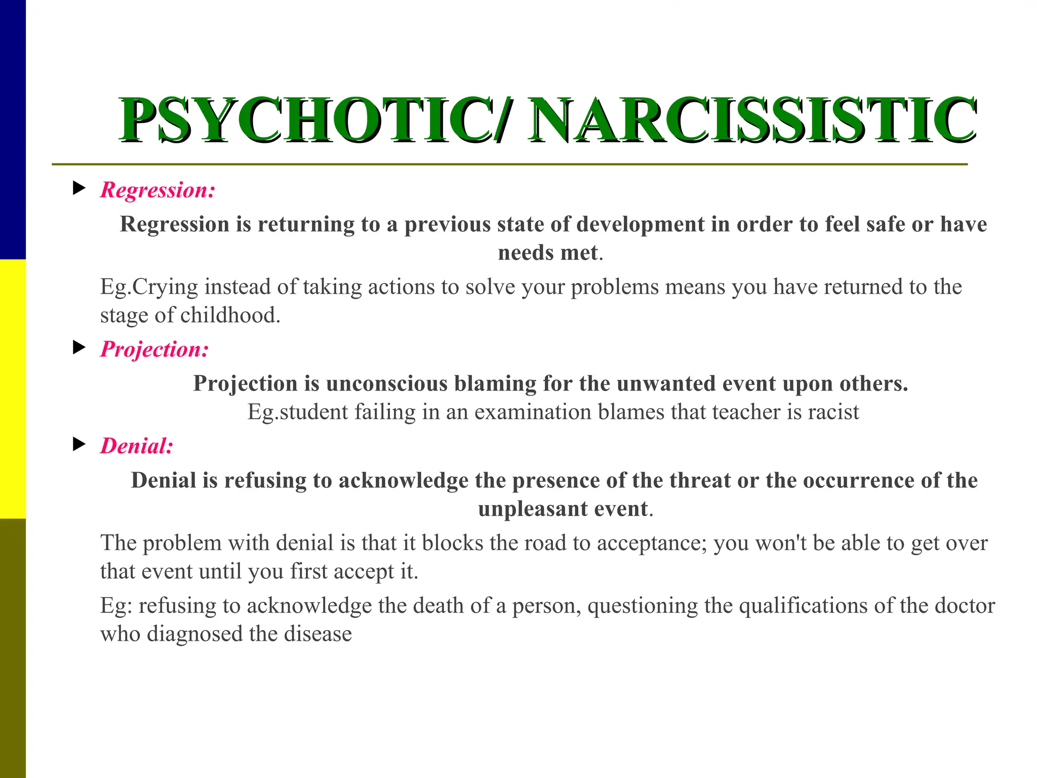 PSYCHOTIC/ NARCISSISTIC
PSYCHOTIC/ NARCISSISTIC
 Regression:
Regression is returning to a previous state of development in order to feel safe or have
needs met.
Eg.Crying instead of taking actions to solve your problems means you have returned to the
stage of childhood.
 Projection:
Projection is unconscious blaming for the unwanted event upon others.
Eg.student failing in an examination blames that teacher is racist
 Denial:
Denial is refusing to acknowledge the presence of the threat or the occurrence of the
unpleasant event.
The problem with denial is that it blocks the road to acceptance; you won't be able to get over
that event until you first accept it.
Eg: refusing to acknowledge the death of a person, questioning the qualifications of the doctor
who diagnosed the disease
 