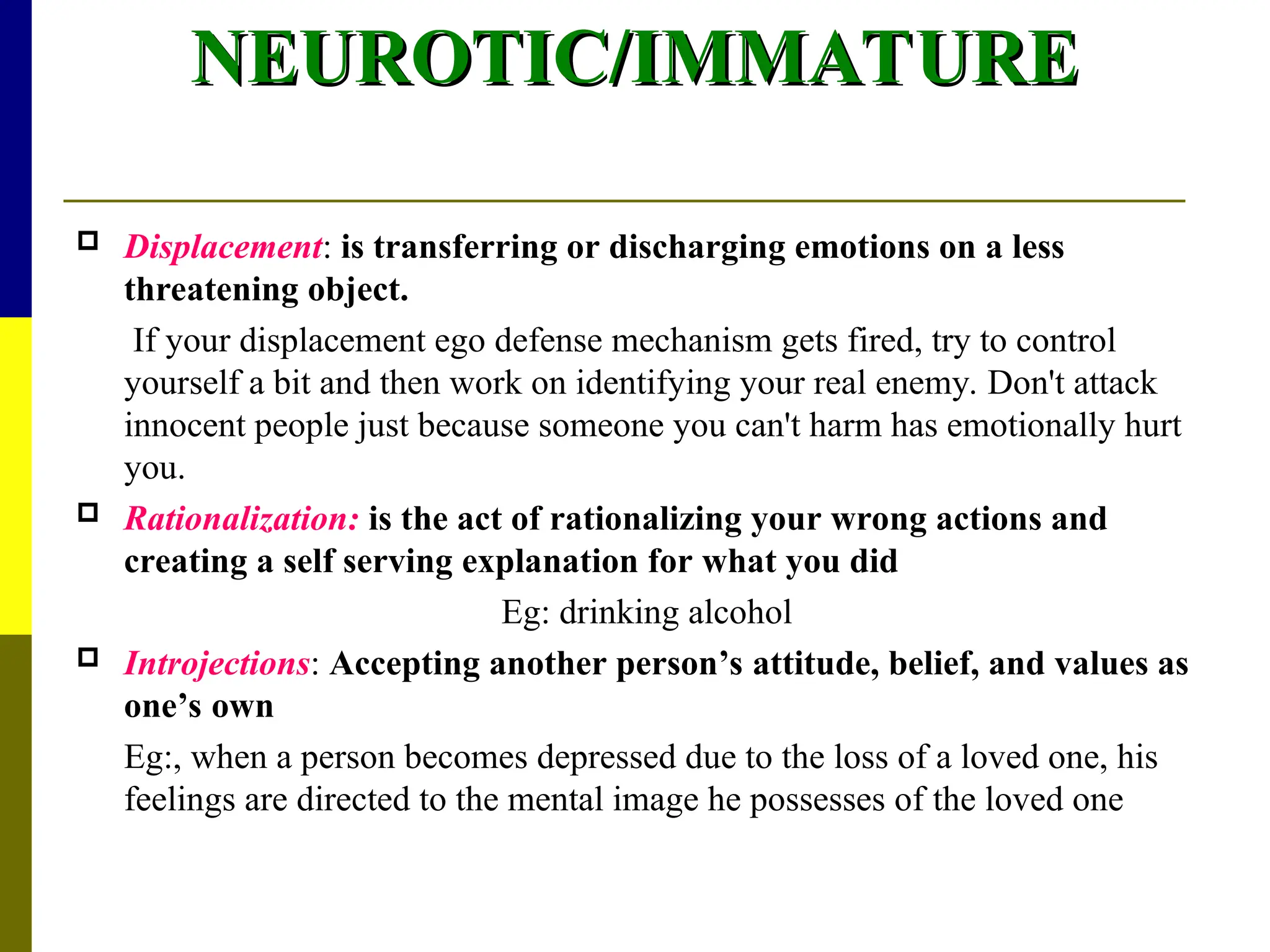 NEUROTIC/IMMATURE
NEUROTIC/IMMATURE
 Displacement: is transferring or discharging emotions on a less
threatening object.
If your displacement ego defense mechanism gets fired, try to control
yourself a bit and then work on identifying your real enemy. Don't attack
innocent people just because someone you can't harm has emotionally hurt
you.
 Rationalization: is the act of rationalizing your wrong actions and
creating a self serving explanation for what you did
Eg: drinking alcohol
 Introjections: Accepting another person’s attitude, belief, and values as
one’s own
Eg:, when a person becomes depressed due to the loss of a loved one, his
feelings are directed to the mental image he possesses of the loved one
 