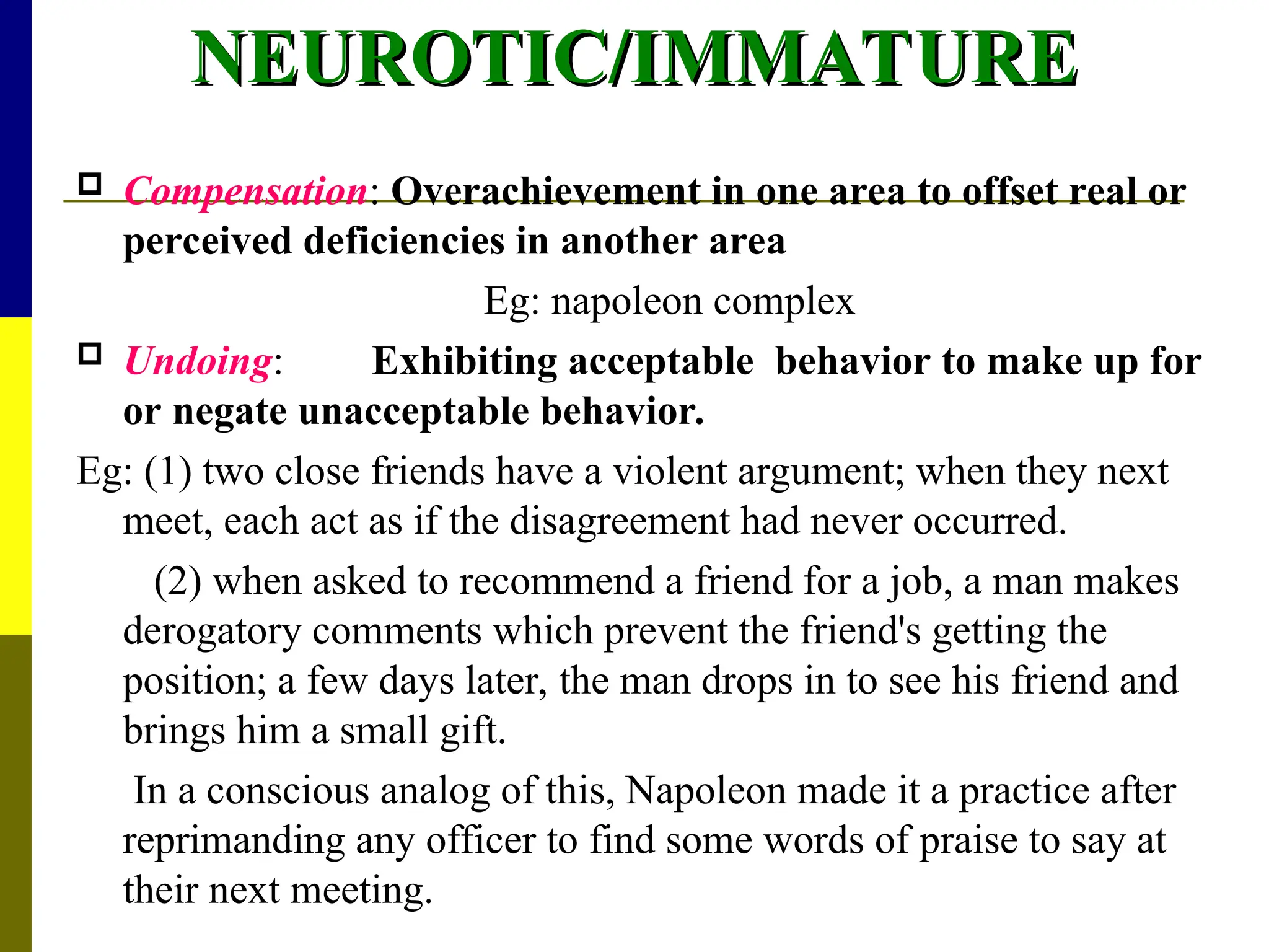 NEUROTIC/IMMATURE
NEUROTIC/IMMATURE
 Compensation: Overachievement in one area to offset real or
perceived deficiencies in another area
Eg: napoleon complex
 Undoing: Exhibiting acceptable behavior to make up for
or negate unacceptable behavior.
Eg: (1) two close friends have a violent argument; when they next
meet, each act as if the disagreement had never occurred.
(2) when asked to recommend a friend for a job, a man makes
derogatory comments which prevent the friend's getting the
position; a few days later, the man drops in to see his friend and
brings him a small gift.
In a conscious analog of this, Napoleon made it a practice after
reprimanding any officer to find some words of praise to say at
their next meeting.
 