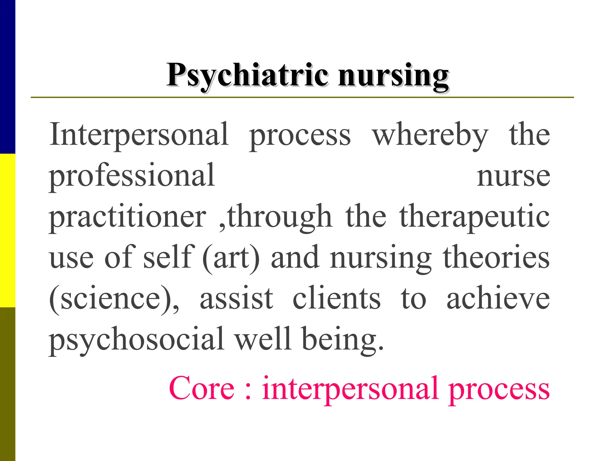 Psychiatric nursing
Psychiatric nursing
Interpersonal process whereby the
professional nurse
practitioner ,through the therapeutic
use of self (art) and nursing theories
(science), assist clients to achieve
psychosocial well being.
Core : interpersonal process
 