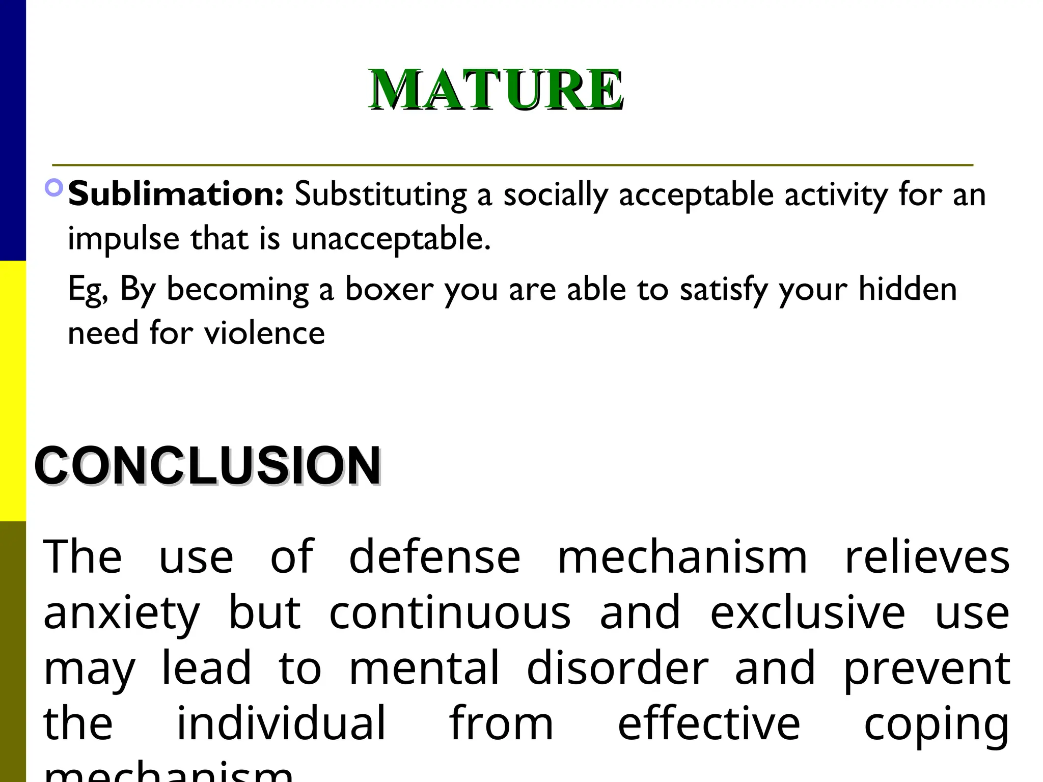 MATURE
MATURE
Sublimation: Substituting a socially acceptable activity for an
impulse that is unacceptable.
Eg, By becoming a boxer you are able to satisfy your hidden
need for violence
CONCLUSION
CONCLUSION
The use of defense mechanism relieves
anxiety but continuous and exclusive use
may lead to mental disorder and prevent
the individual from effective coping
 
