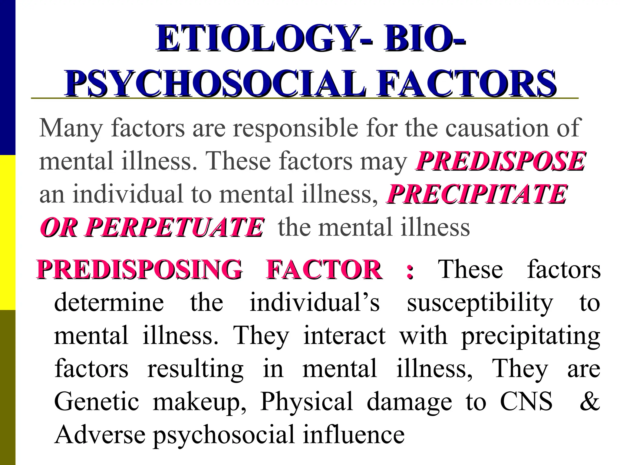 ETIOLOGY- BIO-
ETIOLOGY- BIO-
PSYCHOSOCIAL FACTORS
PSYCHOSOCIAL FACTORS
Many factors are responsible for the causation of
mental illness. These factors may PREDISPOSE
PREDISPOSE
an individual to mental illness, PRECIPITATE
PRECIPITATE
OR PERPETUATE
OR PERPETUATE the mental illness
PREDISPOSING FACTOR :
PREDISPOSING FACTOR : These factors
determine the individual’s susceptibility to
mental illness. They interact with precipitating
factors resulting in mental illness, They are
Genetic makeup, Physical damage to CNS &
Adverse psychosocial influence
 