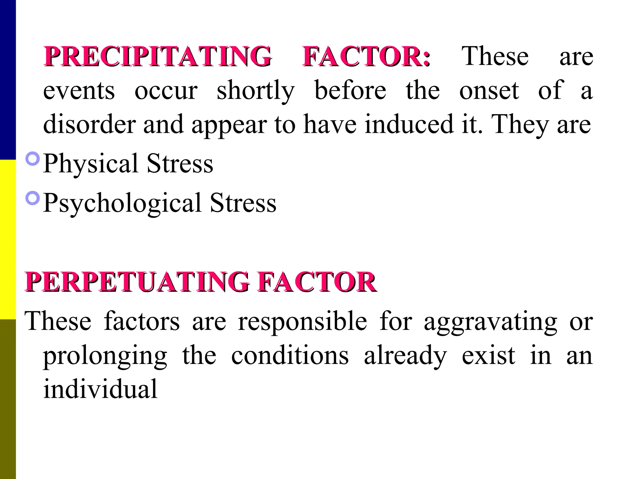 PRECIPITATING FACTOR:
PRECIPITATING FACTOR: These are
events occur shortly before the onset of a
disorder and appear to have induced it. They are
Physical Stress
Psychological Stress
PERPETUATING FACTOR
PERPETUATING FACTOR
These factors are responsible for aggravating or
prolonging the conditions already exist in an
individual
 