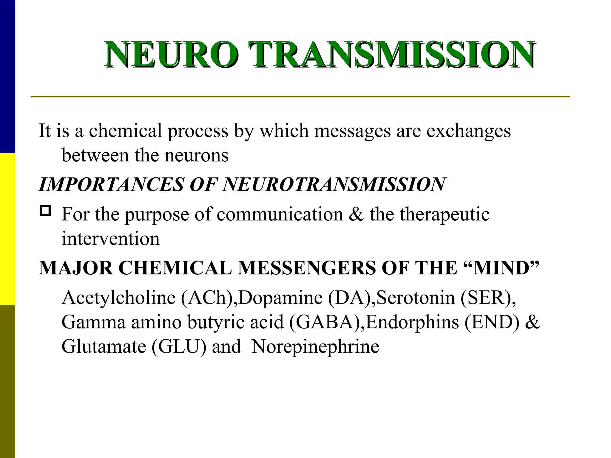 NEURO TRANSMISSION
NEURO TRANSMISSION
It is a chemical process by which messages are exchanges
between the neurons
IMPORTANCES OF NEUROTRANSMISSION
 For the purpose of communication & the therapeutic
intervention
MAJOR CHEMICAL MESSENGERS OF THE “MIND”
Acetylcholine (ACh),Dopamine (DA),Serotonin (SER),
Gamma amino butyric acid (GABA),Endorphins (END) &
Glutamate (GLU) and Norepinephrine
 