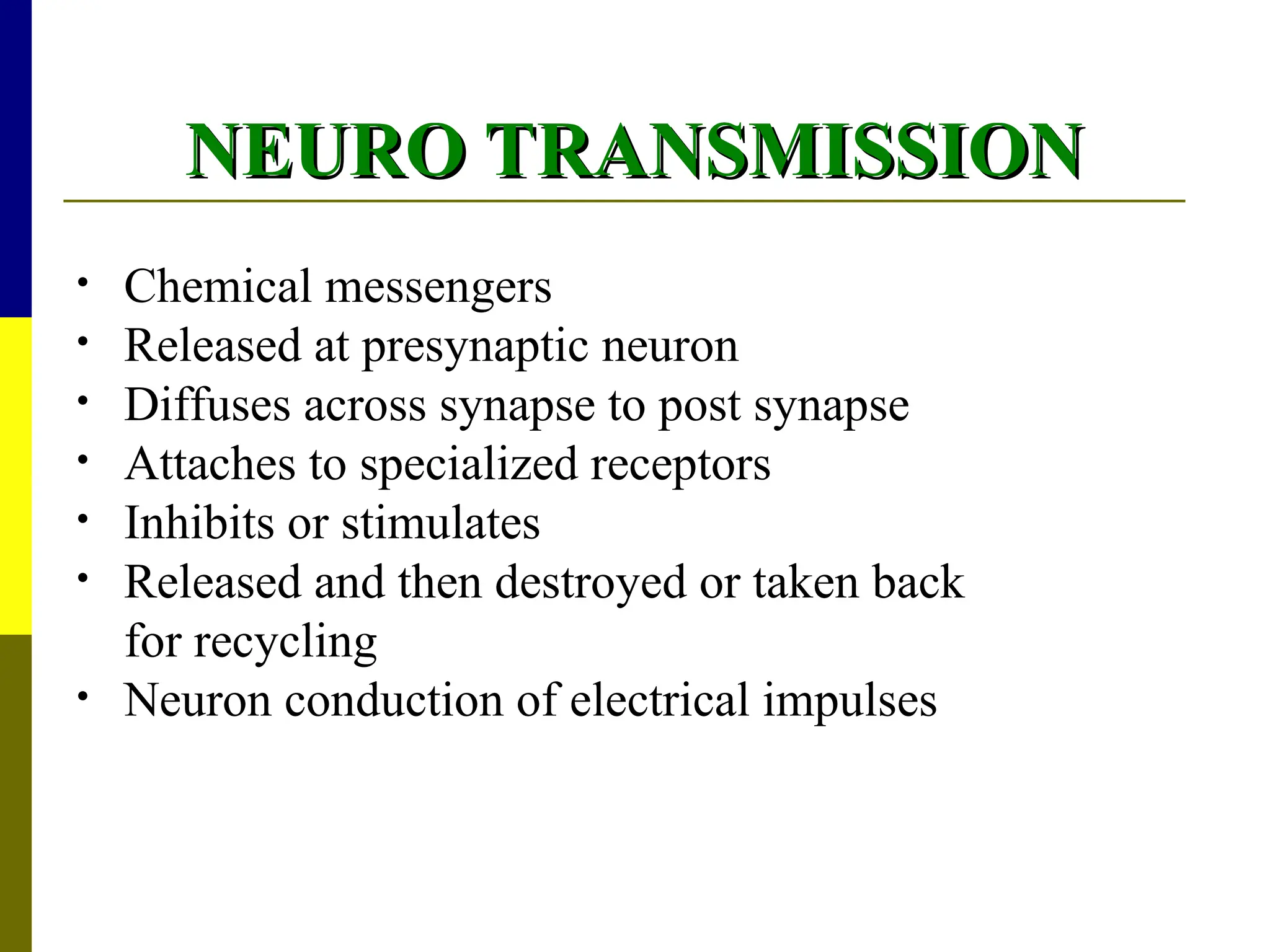 NEURO TRANSMISSION
NEURO TRANSMISSION
• Chemical messengers
• Released at presynaptic neuron
• Diffuses across synapse to post synapse
• Attaches to specialized receptors
• Inhibits or stimulates
• Released and then destroyed or taken back
for recycling
• Neuron conduction of electrical impulses
 