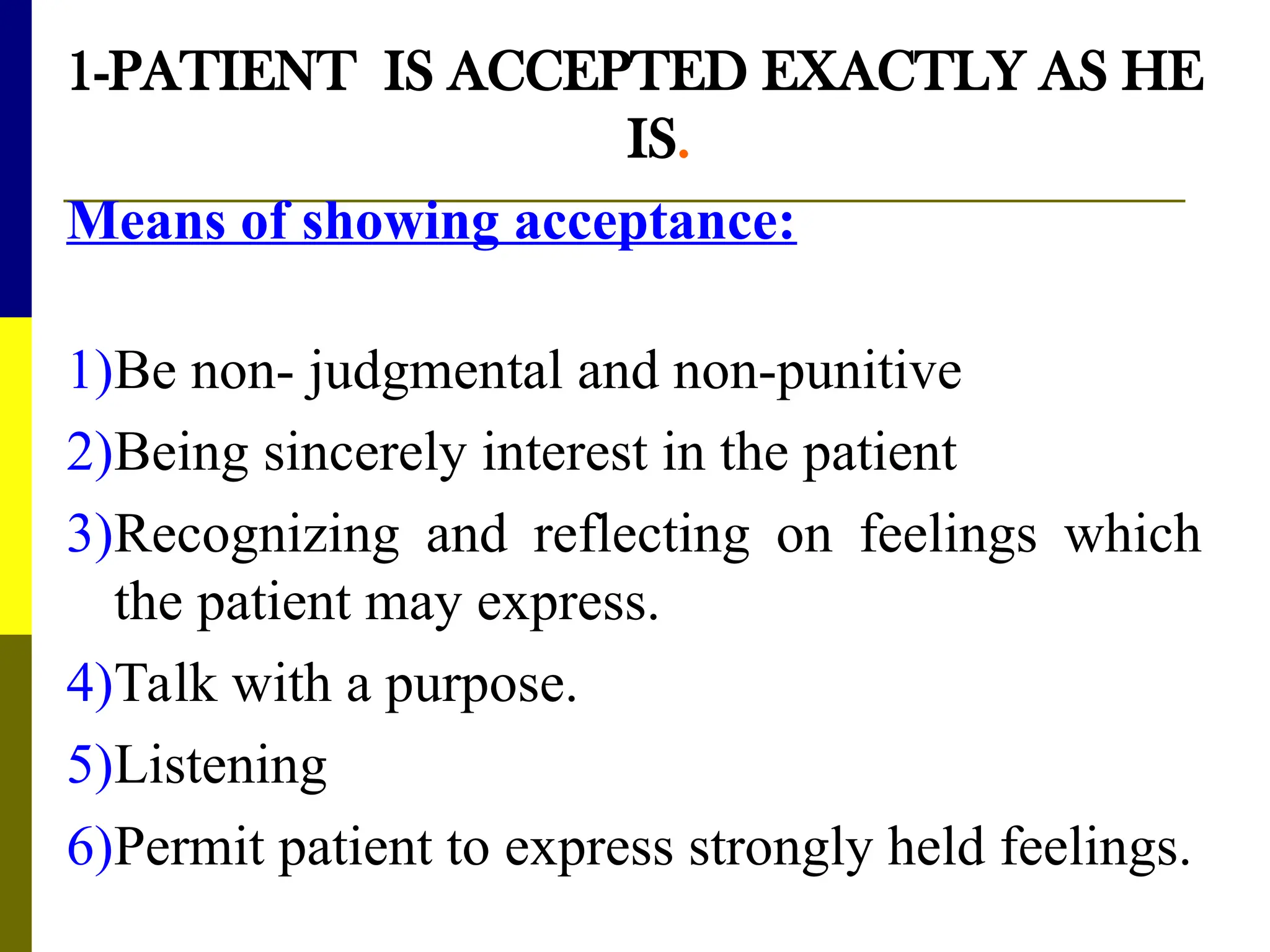 1-PATIENT IS ACCEPTED EXACTLY AS HE
IS.
Means of showing acceptance:
1)Be non- judgmental and non-punitive
2)Being sincerely interest in the patient
3)Recognizing and reflecting on feelings which
the patient may express.
4)Talk with a purpose.
5)Listening
6)Permit patient to express strongly held feelings.
 