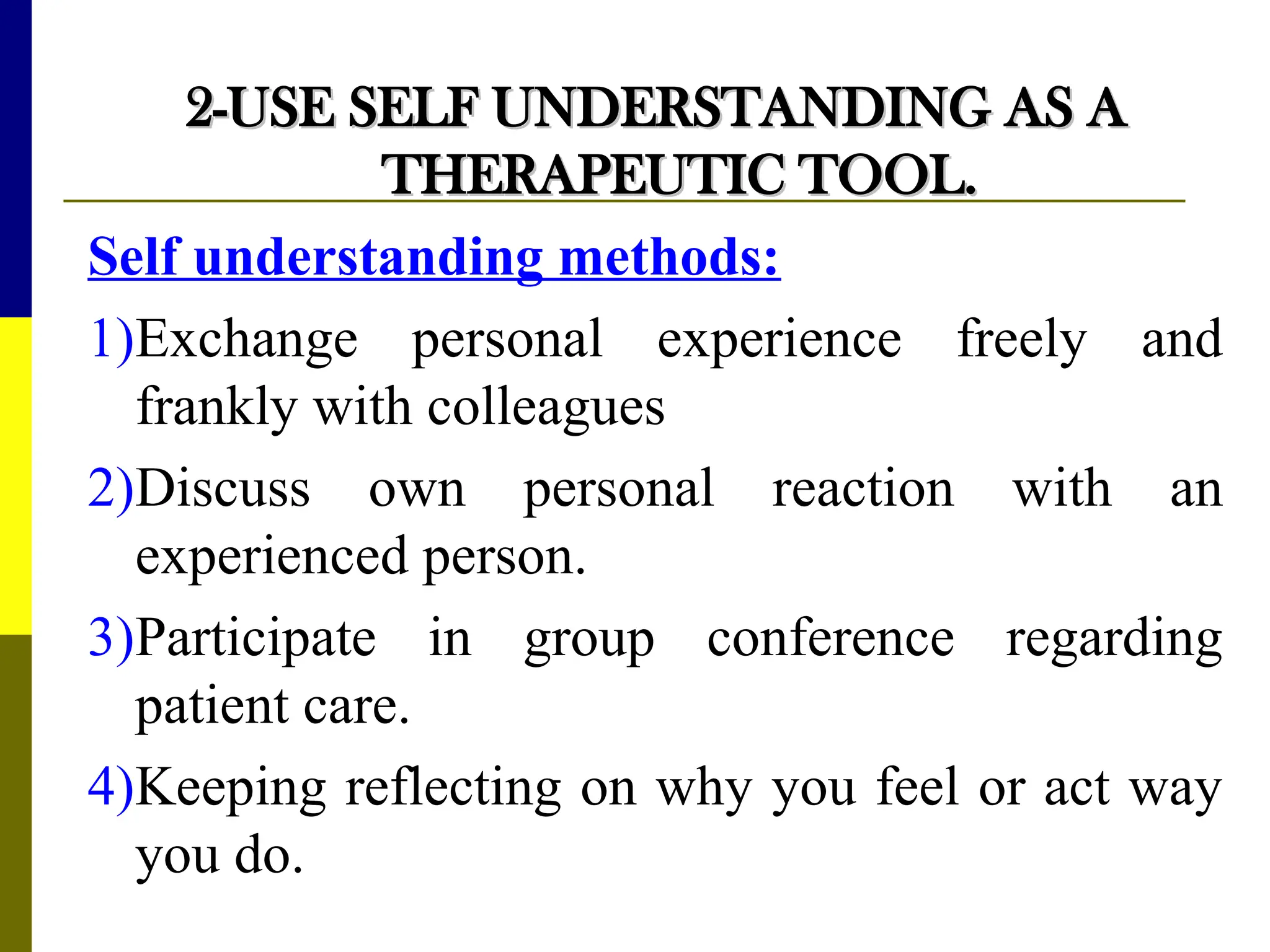 2-USE
2-USE SELF UNDERSTANDING AS A
SELF UNDERSTANDING AS A
THERAPEUTIC TOOL.
THERAPEUTIC TOOL.
Self understanding methods:
1)Exchange personal experience freely and
frankly with colleagues
2)Discuss own personal reaction with an
experienced person.
3)Participate in group conference regarding
patient care.
4)Keeping reflecting on why you feel or act way
you do.
 