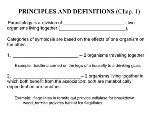 PRINCIPLES AND DEFINITIONS  (Chap. 1) Parasitology is a division of ________________________   - two organisms living  together (__________________________).   Categories of symbiosis are based on the effects of one organism on the other.   1.  __________________________ – 2 organisms traveling together  Example:  bacteria carried on the legs of a housefly to a drinking glass   2.  ___________________________– 2 organisms living together in which both benefit from the association; both are metabolically dependent on one another.   Example:  flagellates in termite gut provide cellulase for breakdown  wood; termite provides habitat for flagellates. 