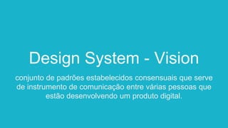 Design System - Vision
conjunto de padrões estabelecidos consensuais que serve
de instrumento de comunicação entre várias pessoas que
estão desenvolvendo um produto digital.
 