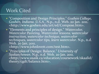 Work Cited"Composition and Design Principles." Goshen College, Goshen, Indiana. U.S.A.. N.p., n.d. Web. 20 Jan. 2011. <http://www.goshen.edu/art/ed/Compose.htm>."Elements and principles of design." Watercolor, Watercolor Painting, Watercolor lessons, watercolor instruction, watercolor technique, watercolor techniques, watercolor tips, learn watercolor. N.p., n.d. Web. 20 Jan. 2011. <http://www.johnlovett.com/test.htm>."Principles of Design: Balance." University of Saskatchewan. N.p., n.d. Web. 20 Jan. 2011. <http://www.usask.ca/education/coursework/skaalid/theory/cgdt/balance.htm>.