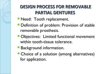 DESIGN PROCESS FOR REMOVABLE
       PARTIAL DENTURES
Need:   Tooth replacement.
Definition of problem: Provision of stable
 removable prosthesis.
Objectives: Limited functional movement
 within tooth-tissue tolerance.
Background information.
Choice of a solution (among alternatives)
 for application.
 