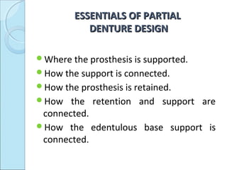 ESSENTIALS OF PARTIAL
            DENTURE DESIGN

Where the prosthesis is supported.
How the support is connected.
How the prosthesis is retained.
How   the retention and support are
 connected.
How the edentulous base support is
 connected.
 