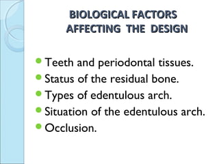 BIOLOGICAL FACTORS
      AFFECTING THE DESIGN

Teeth  and periodontal tissues.
Status of the residual bone.
Types of edentulous arch.
Situation of the edentulous arch.
Occlusion.
 