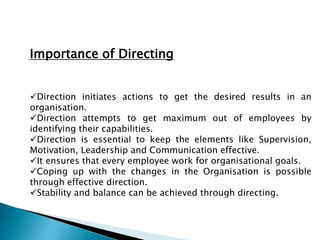 Importance of Directing
Direction initiates actions to get the desired results in an
organisation.
Direction attempts to get maximum out of employees by
identifying their capabilities.
Direction is essential to keep the elements like Supervision,
Motivation, Leadership and Communication effective.
It ensures that every employee work for organisational goals.
Coping up with the changes in the Organisation is possible
through effective direction.
Stability and balance can be achieved through directing.
 