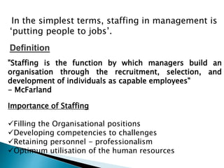 In the simplest terms, staffing in management is
‘putting people to jobs’.
"Staffing is the function by which managers build an
organisation through the recruitment, selection, and
development of individuals as capable employees"
- McFarland
Definition
Importance of Staffing
Filling the Organisational positions
Developing competencies to challenges
Retaining personnel - professionalism
Optimum utilisation of the human resources
 
