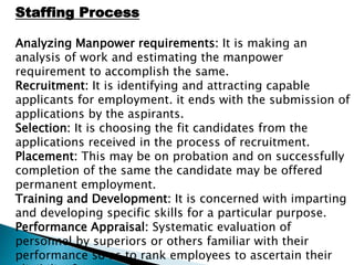 Staffing Process
Analyzing Manpower requirements: It is making an
analysis of work and estimating the manpower
requirement to accomplish the same.
Recruitment: It is identifying and attracting capable
applicants for employment. it ends with the submission of
applications by the aspirants.
Selection: It is choosing the fit candidates from the
applications received in the process of recruitment.
Placement: This may be on probation and on successfully
completion of the same the candidate may be offered
permanent employment.
Training and Development: It is concerned with imparting
and developing specific skills for a particular purpose.
Performance Appraisal: Systematic evaluation of
personnel by superiors or others familiar with their
performance so as to rank employees to ascertain their
 