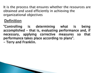 It is the process that ensures whether the resources are
obtained and used efficiently in achieving the
organizational objectives
"Controlling is determining what is being
accomplished - that is, evaluating performance and, if
necessary, applying corrective measures so that
performance takes place according to plans".
- Terry and Franklin.
Definition
 