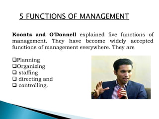 Koontz and O'Donnell explained five functions of
management. They have become widely accepted
functions of management everywhere. They are
Planning
Organizing
 staffing
 directing and
 controlling.
5 FUNCTIONS OF MANAGEMENT
 