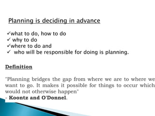 Planning is deciding in advance
what to do, how to do
 why to do
where to do and
 who will be responsible for doing is planning.
Definition
"Planning bridges the gap from where we are to where we
want to go. It makes it possible for things to occur which
would not otherwise happen"
- Koontz and O'Donnel.
 