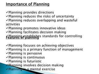 Importance of Planning
Planning provides directions
Planning reduces the risks of uncertainty
Planning reduces overlapping and wasteful
activities
Planning promotes innovative ideas
Planning facilitates decision making
Planning establishes standards for controlling
Features of planning
Planning focuses on achieving objectives
Planning is a primary function of management
Planning is pervasive
Planning is continuous
Planning is futuristic
Planning involves decision making
Planning is a mental exercise
 
