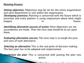 Planning Process
Setting objectives: Objectives may be set for the entire organization
and each department or unit within the organization.
Developing premises: Planning is concerned with the future which is
uncertain and every planner is using conjuncture about what might
happen in future.
Identifying alternative courses of action: Once objectives are set,
assumptions are made. Then the next step would be to act upon
them.
Evaluating alternative courses: The next step is to weigh the pros
and cons of each alternative.
Selecting an alternative: This is the real point of decision making.
The best plan has to be adopted and implemented.
Implement the plan: This is concerned with putting the plan into
action.
 