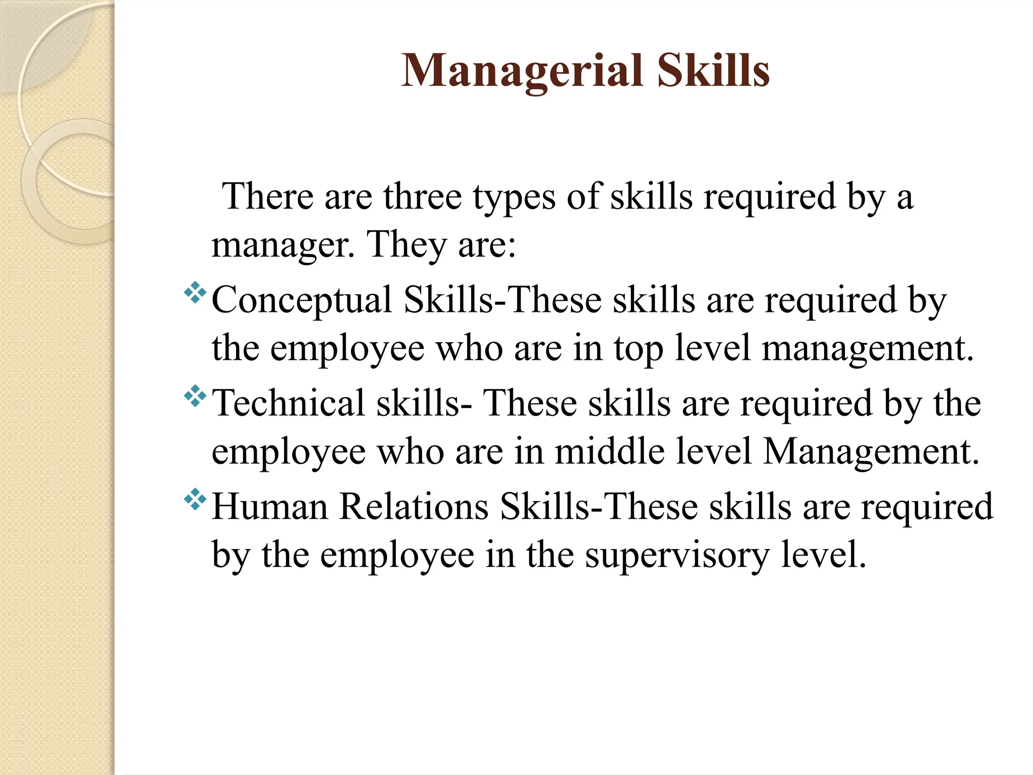 Managerial Skills
There are three types of skills required by a
manager. They are:
Conceptual Skills-These skills are required by
the employee who are in top level management.
Technical skills- These skills are required by the
employee who are in middle level Management.
Human Relations Skills-These skills are required
by the employee in the supervisory level.
 