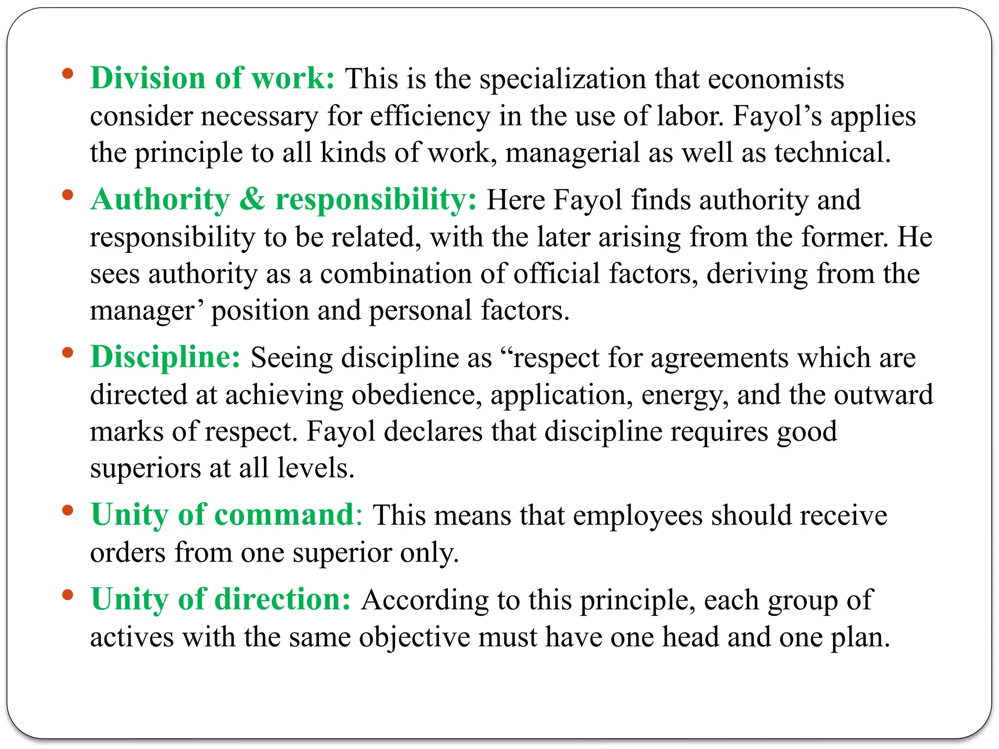  Division of work: This is the specialization that economists
consider necessary for efficiency in the use of labor. Fayol’s applies
the principle to all kinds of work, managerial as well as technical.
 Authority & responsibility: Here Fayol finds authority and
responsibility to be related, with the later arising from the former. He
sees authority as a combination of official factors, deriving from the
manager’ position and personal factors.
 Discipline: Seeing discipline as “respect for agreements which are
directed at achieving obedience, application, energy, and the outward
marks of respect. Fayol declares that discipline requires good
superiors at all levels.
 Unity of command: This means that employees should receive
orders from one superior only.
 Unity of direction: According to this principle, each group of
actives with the same objective must have one head and one plan.
 