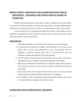 MEDIA ETHICS: PRINCIPLES AND GUIDELINES FOR ETHICAL
REPORTING - CHILDREN AND YOUNG PEOPLE UNDER 18
YEARS OLD
Children and young people have all the rights of adults. In addition, they have the right to
be protected from harm. Reporting on children and young people carries this added dimension
and restriction, especially in the current era when it is nearly-impossible to limit a story's reach.
In some instances the act of reporting on children places them or other children at risk of
retribution or stigmatization. When in doubt, the reporter must err on the side of caution and the
right of the child to be protected from harm.
PRINCIPLES
i. The dignity and rights of every child are to be respected in every circumstance.
ii. In interviewing and reporting on children, special attention is to be paid to each
child's right to privacy and confidentiality, to have their opinions heard, to
participate in decisions affecting them and to be protected from harm and
retribution, including the potential of harm and retribution.
iii. The best interests of each child are to be protected over any other consideration,
including advocacy for children's issues and the promotion of child rights.
iv. When trying to determine the best interests of a child, the child's right to have their
views taken into account are to be given due weight in accordance with their age
and maturity.
v. Those closest to the child's situation and best able to assess it are to be consulted
about the political, social and cultural ramifications of any reportage.
vi. Do not publish a story or an image that might put the child, siblings or peers at risk
even when identities are changed, obscured or not used.
GUIDELINES FOR INTERVIEWING CHILDREN
1 | P a g e
 