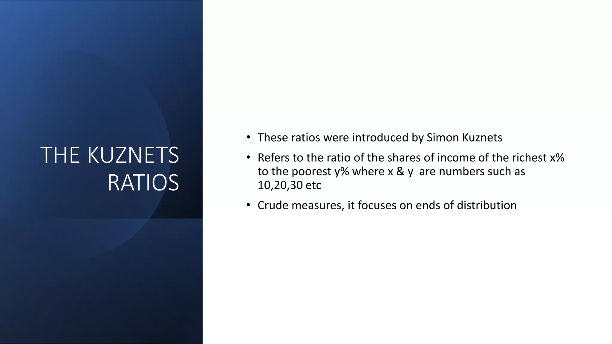 THE KUZNETS
RATIOS
• These ratios were introduced by Simon Kuznets
• Refers to the ratio of the shares of income of the richest x%
to the poorest y% where x & y are numbers such as
10,20,30 etc
• Crude measures, it focuses on ends of distribution
 