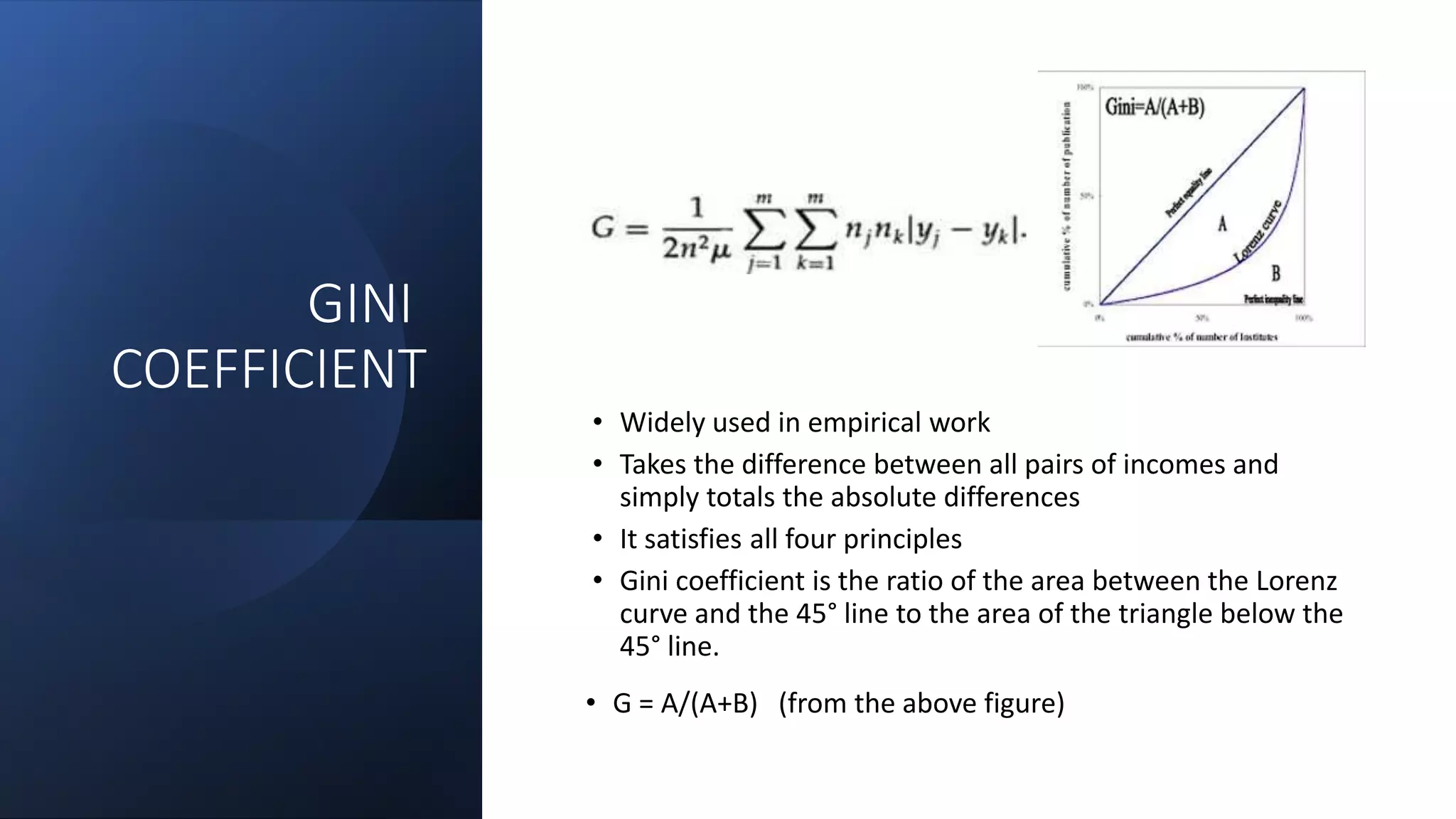 GINI
COEFFICIENT
• Widely used in empirical work
• Takes the difference between all pairs of incomes and
simply totals the absolute differences
• It satisfies all four principles
• Gini coefficient is the ratio of the area between the Lorenz
curve and the 45° line to the area of the triangle below the
45° line.
• G = A/(A+B) (from the above figure)
 