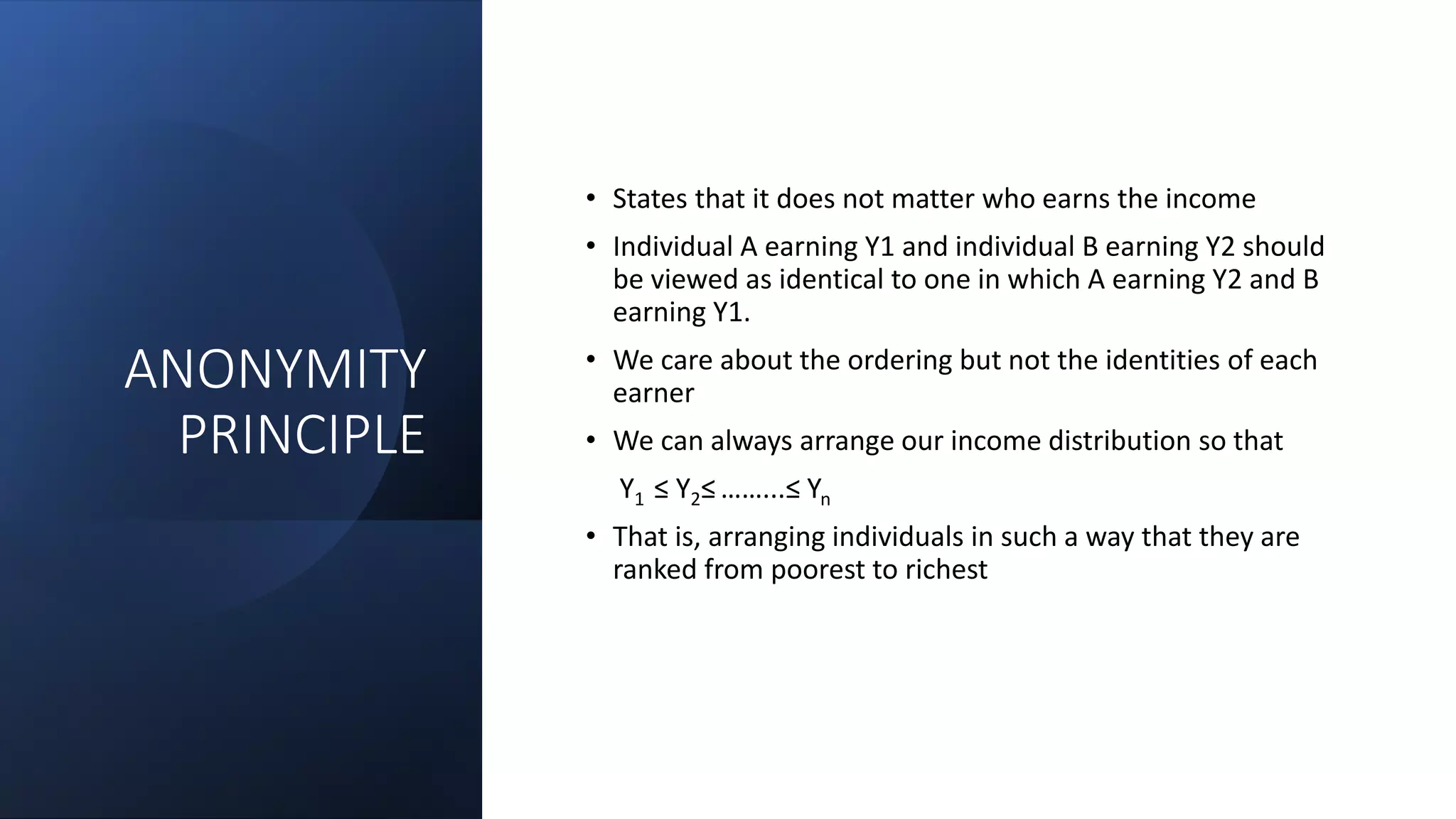 ANONYMITY
PRINCIPLE
• States that it does not matter who earns the income
• Individual A earning Y1 and individual B earning Y2 should
be viewed as identical to one in which A earning Y2 and B
earning Y1.
• We care about the ordering but not the identities of each
earner
• We can always arrange our income distribution so that
Y1 ≤ Y2≤ ……...≤ Yn
• That is, arranging individuals in such a way that they are
ranked from poorest to richest
 