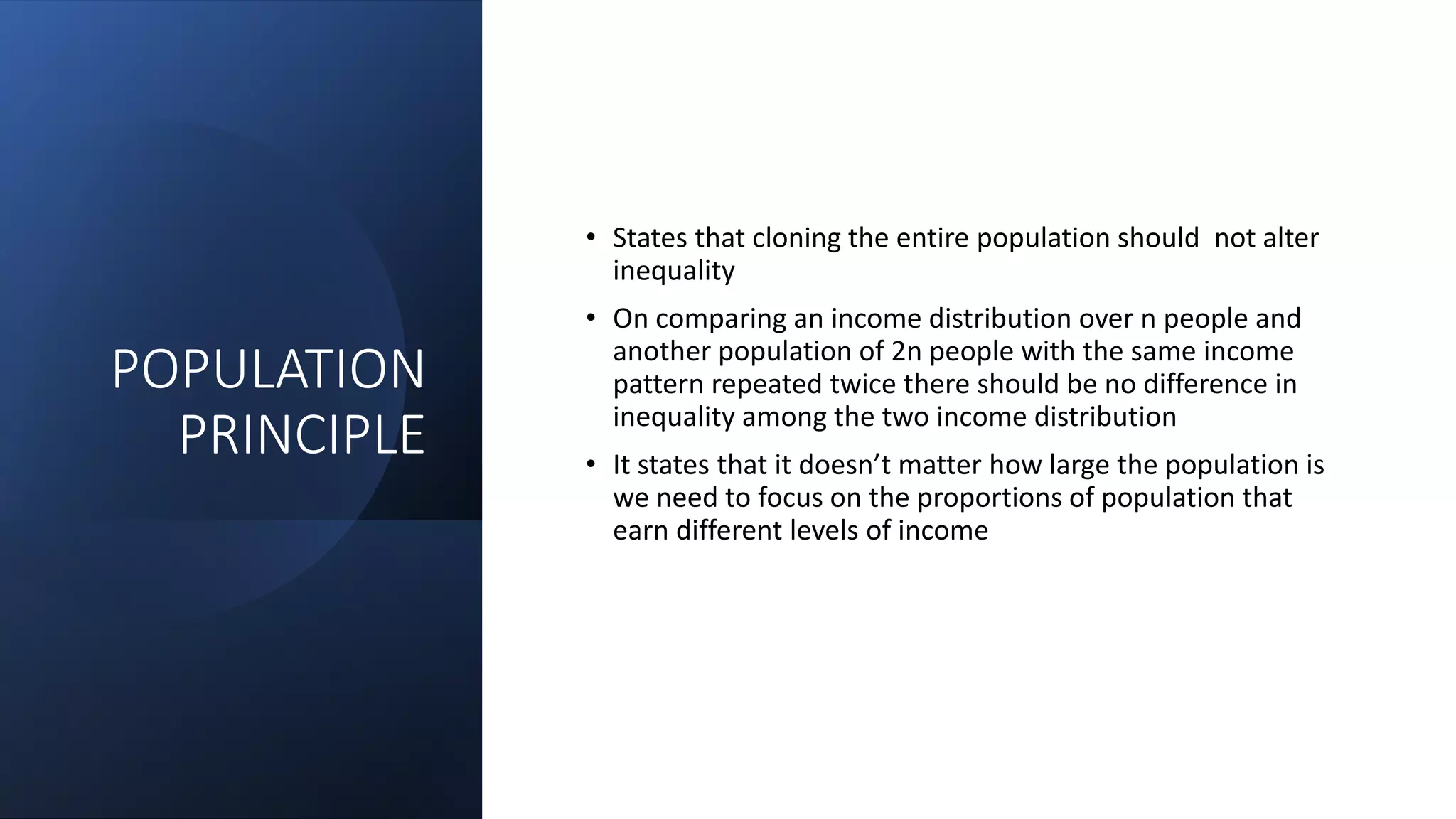 POPULATION
PRINCIPLE
• States that cloning the entire population should not alter
inequality
• On comparing an income distribution over n people and
another population of 2n people with the same income
pattern repeated twice there should be no difference in
inequality among the two income distribution
• It states that it doesn’t matter how large the population is
we need to focus on the proportions of population that
earn different levels of income
 