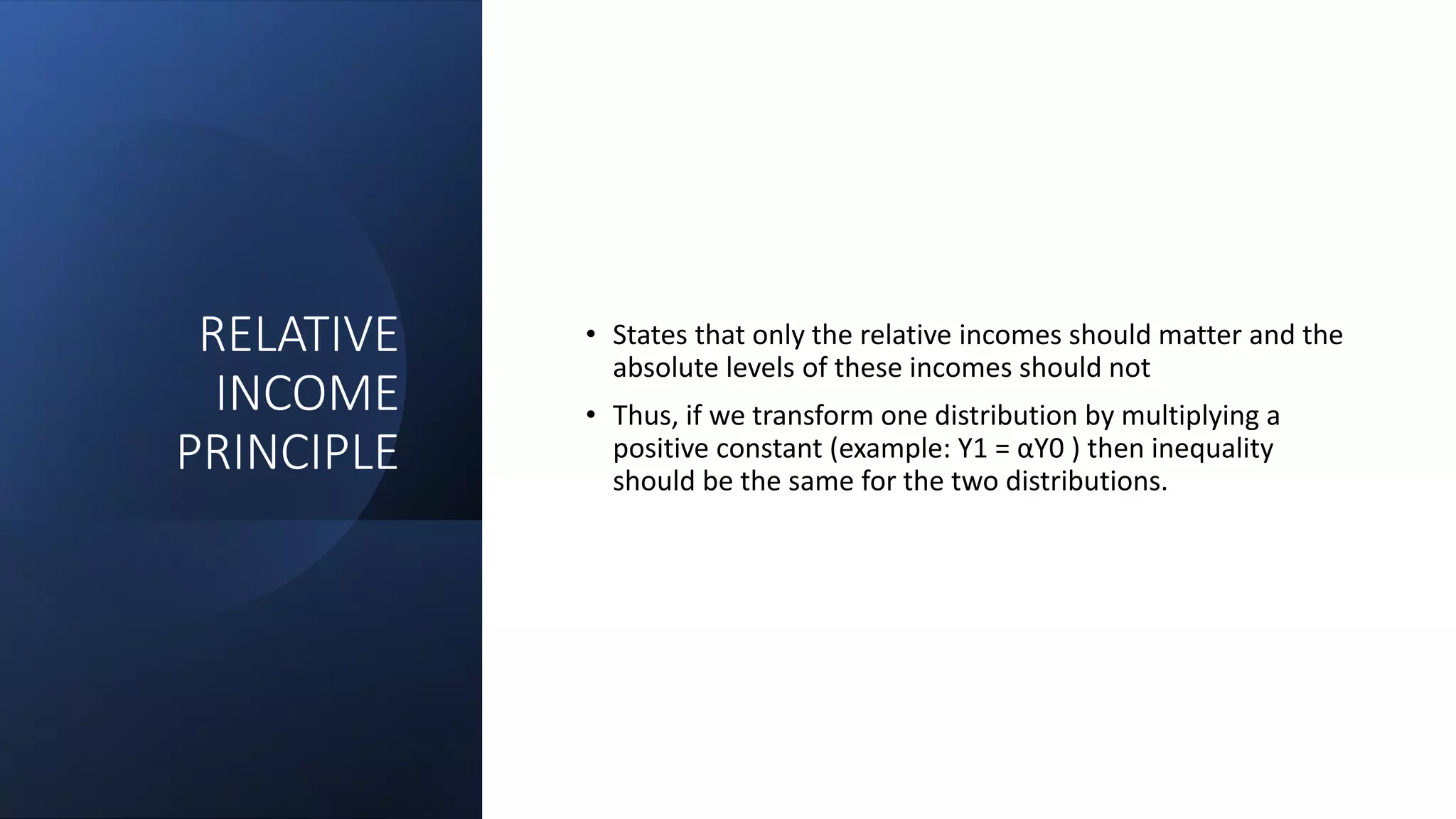 RELATIVE
INCOME
PRINCIPLE
• States that only the relative incomes should matter and the
absolute levels of these incomes should not
• Thus, if we transform one distribution by multiplying a
positive constant (example: Y1 = αY0 ) then inequality
should be the same for the two distributions.
 