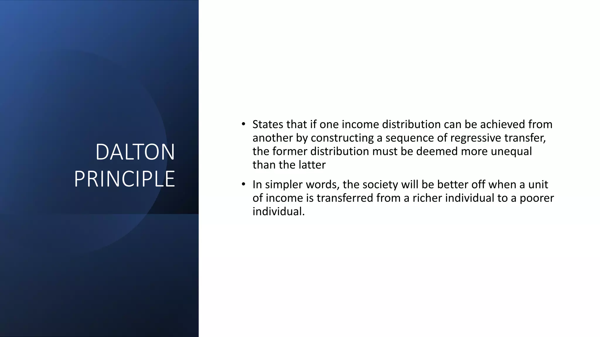DALTON
PRINCIPLE
• States that if one income distribution can be achieved from
another by constructing a sequence of regressive transfer,
the former distribution must be deemed more unequal
than the latter
• In simpler words, the society will be better off when a unit
of income is transferred from a richer individual to a poorer
individual.
 
