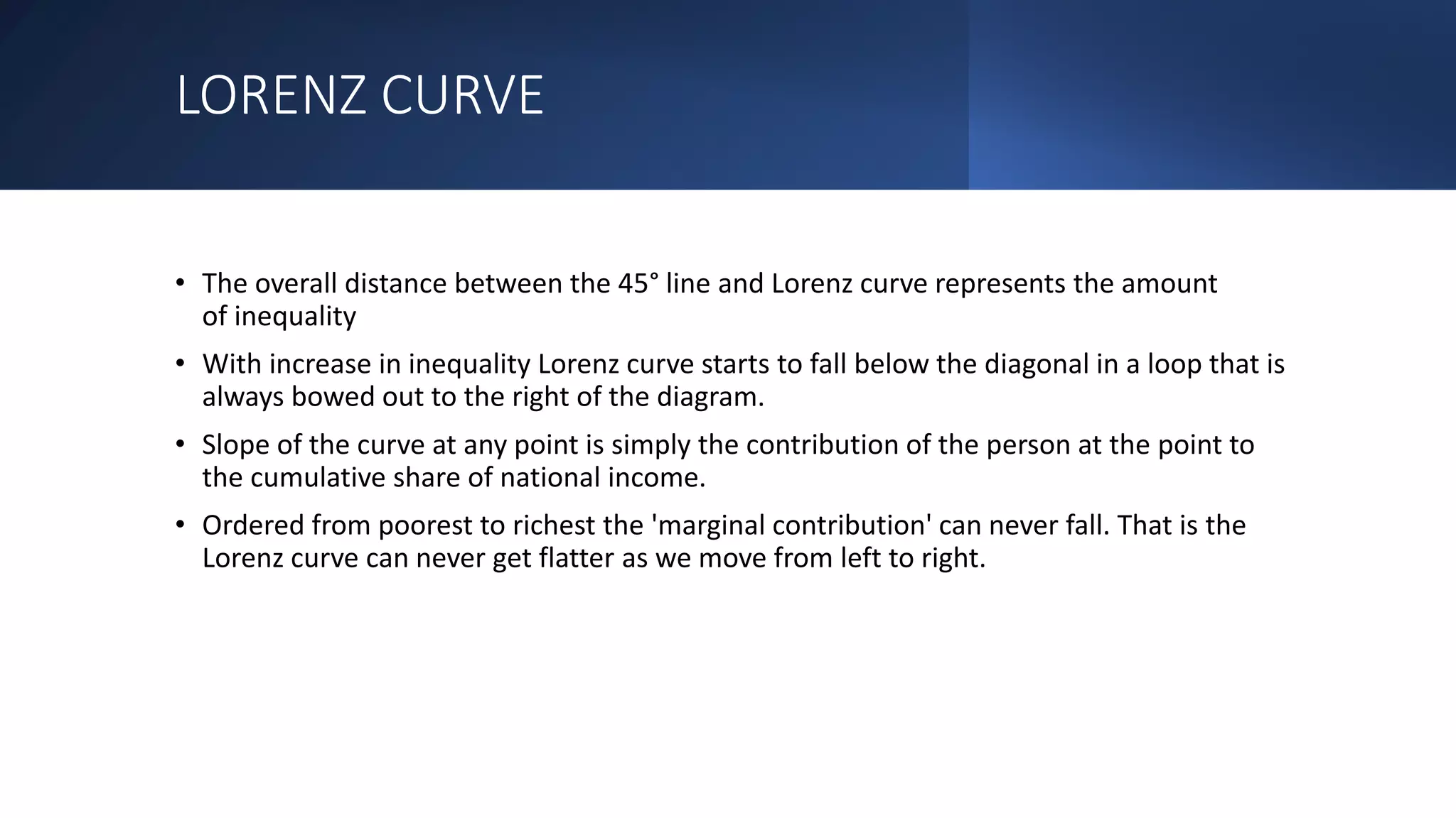 LORENZ CURVE
• The overall distance between the 45° line and Lorenz curve represents the amount
of inequality
• With increase in inequality Lorenz curve starts to fall below the diagonal in a loop that is
always bowed out to the right of the diagram.
• Slope of the curve at any point is simply the contribution of the person at the point to
the cumulative share of national income.
• Ordered from poorest to richest the 'marginal contribution' can never fall. That is the
Lorenz curve can never get flatter as we move from left to right.
 