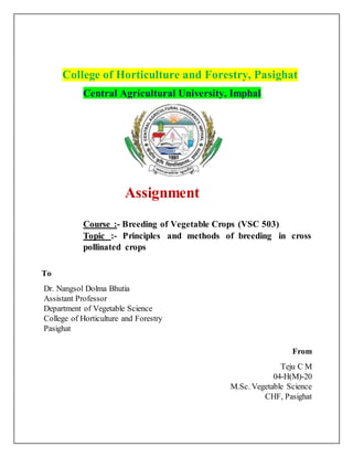 College of Horticulture and Forestry, Pasighat
Central Agricultural University, Imphal
Assignment
Course :- Breeding of Vegetable Crops (VSC 503)
Topic :- Principles and methods of breeding in cross
pollinated crops
To
Dr. Nangsol Dolma Bhutia
Assistant Professor
Department of Vegetable Science
College of Horticulture and Forestry
Pasighat
From
Teju C M
04-H(M)-20
M.Sc. Vegetable Science
CHF, Pasighat
 