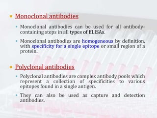  Monoclonal antibodies
 Monoclonal antibodies can be used for all antibody-
containing steps in all types of ELISAs.
 Monoclonal antibodies are homogeneous by definition,
with specificity for a single epitope or small region of a
protein.
 Polyclonal antibodies
 Polyclonal antibodies are complex antibody pools which
represent a collection of specificities to various
epitopes found in a single antigen.
 They can also be used as capture and detection
antibodies.
 