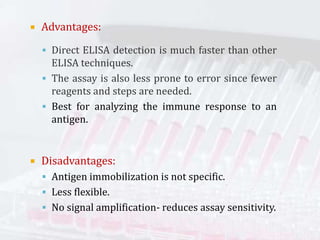  Advantages:
 Direct ELISA detection is much faster than other
ELISA techniques.
 The assay is also less prone to error since fewer
reagents and steps are needed.
 Best for analyzing the immune response to an
antigen.
 Disadvantages:
 Antigen immobilization is not specific.
 Less flexible.
 No signal amplification- reduces assay sensitivity.
 