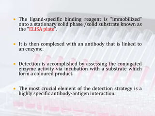  The ligand-specific binding reagent is "immobilized”
onto a stationary solid phase /solid substrate known as
the "ELISA plate".
 It is then complexed with an antibody that is linked to
an enzyme.
 Detection is accomplished by assessing the conjugated
enzyme activity via incubation with a substrate which
form a coloured product.
 The most crucial element of the detection strategy is a
highly specific antibody-antigen interaction.
 