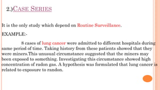 2.)CASE SERIES
It is the only study which depend on Routine Surveillance.
EXAMPLE:-
8 cases of lung cancer were admitted t...
