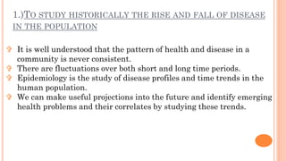 1.)TO STUDY HISTORICALLY THE RISE AND FALL OF DISEASE
IN THE POPULATION
 It is well understood that the pattern of health...