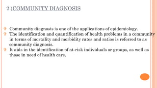 2.)COMMUNITY DIAGNOSIS
 Community diagnosis is one of the applications of epidemiology.
 The identification and quantifi...