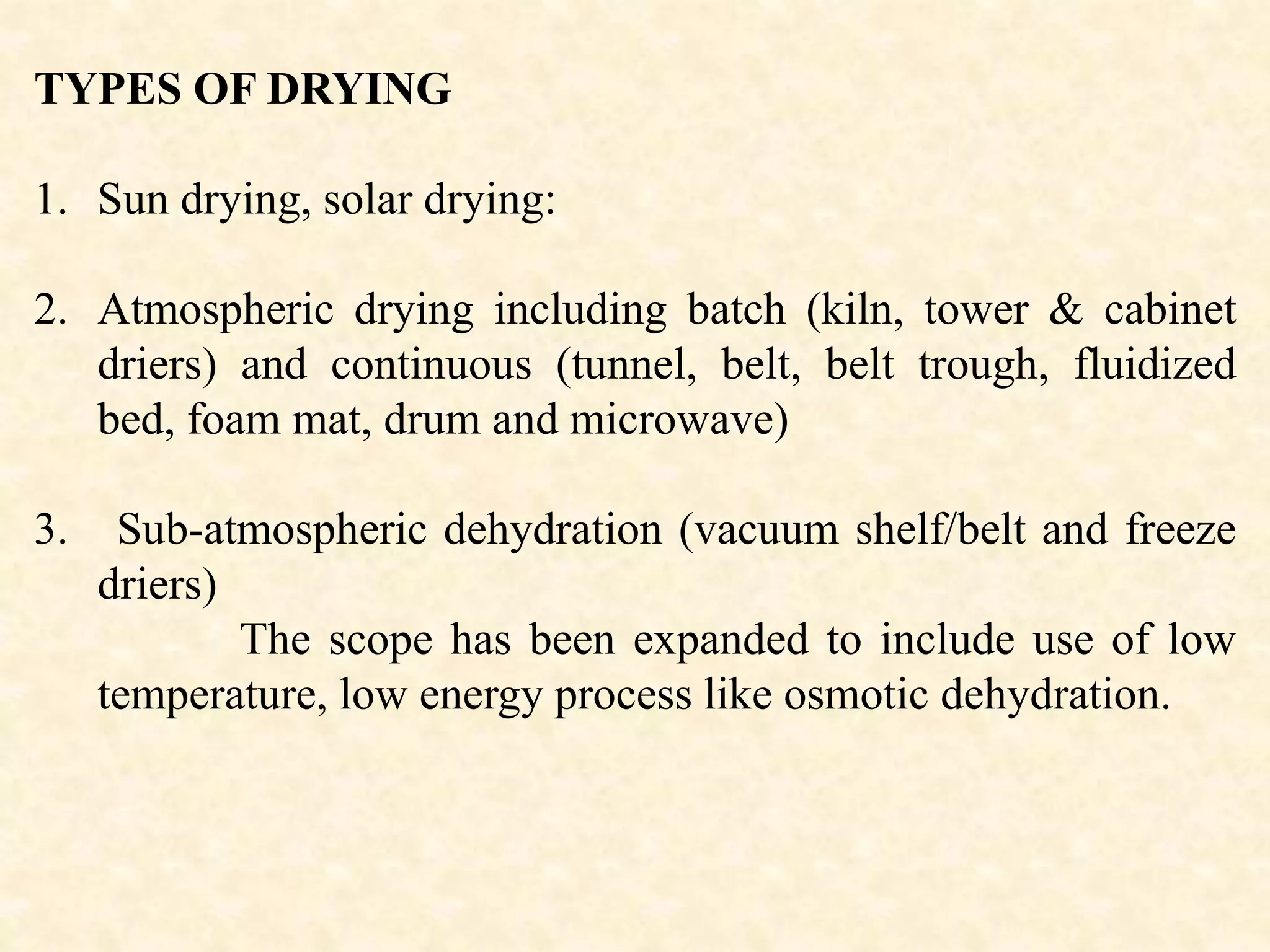 TYPES OF DRYING
1. Sun drying, solar drying:
2. Atmospheric drying including batch (kiln, tower & cabinet
driers) and continuous (tunnel, belt, belt trough, fluidized
bed, foam mat, drum and microwave)
3. Sub-atmospheric dehydration (vacuum shelf/belt and freeze
driers)
The scope has been expanded to include use of low
temperature, low energy process like osmotic dehydration.
 