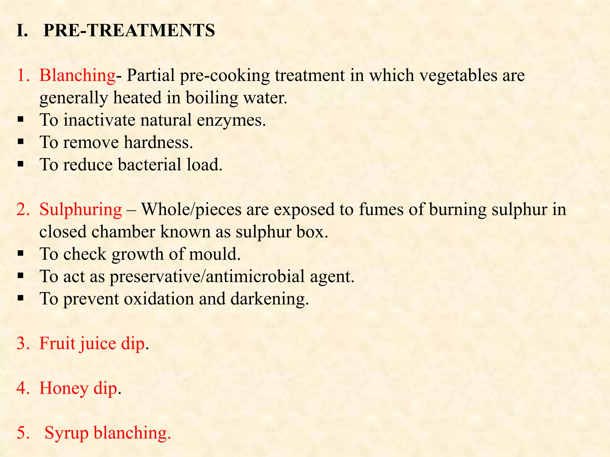 I. PRE-TREATMENTS
1. Blanching- Partial pre-cooking treatment in which vegetables are
generally heated in boiling water.
 To inactivate natural enzymes.
 To remove hardness.
 To reduce bacterial load.
2. Sulphuring – Whole/pieces are exposed to fumes of burning sulphur in
closed chamber known as sulphur box.
 To check growth of mould.
 To act as preservative/antimicrobial agent.
 To prevent oxidation and darkening.
3. Fruit juice dip.
4. Honey dip.
5. Syrup blanching.
 
