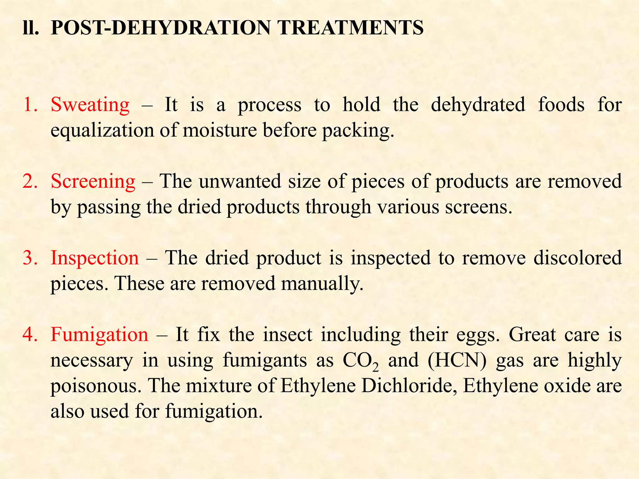 ll. POST-DEHYDRATION TREATMENTS
1. Sweating – It is a process to hold the dehydrated foods for
equalization of moisture before packing.
2. Screening – The unwanted size of pieces of products are removed
by passing the dried products through various screens.
3. Inspection – The dried product is inspected to remove discolored
pieces. These are removed manually.
4. Fumigation – It fix the insect including their eggs. Great care is
necessary in using fumigants as CO2 and (HCN) gas are highly
poisonous. The mixture of Ethylene Dichloride, Ethylene oxide are
also used for fumigation.
 