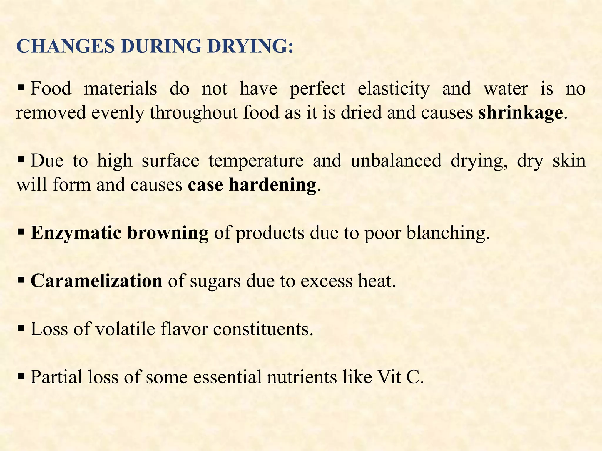 CHANGES DURING DRYING:
 Food materials do not have perfect elasticity and water is no
removed evenly throughout food as it is dried and causes shrinkage.
 Due to high surface temperature and unbalanced drying, dry skin
will form and causes case hardening.
 Enzymatic browning of products due to poor blanching.
 Caramelization of sugars due to excess heat.
 Loss of volatile flavor constituents.
 Partial loss of some essential nutrients like Vit C.
 