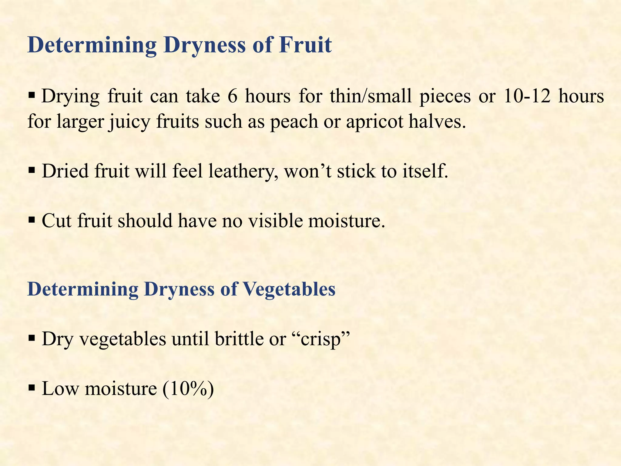 Determining Dryness of Fruit
 Drying fruit can take 6 hours for thin/small pieces or 10-12 hours
for larger juicy fruits such as peach or apricot halves.
 Dried fruit will feel leathery, won’t stick to itself.
 Cut fruit should have no visible moisture.
Determining Dryness of Vegetables
 Dry vegetables until brittle or “crisp”
 Low moisture (10%)
 