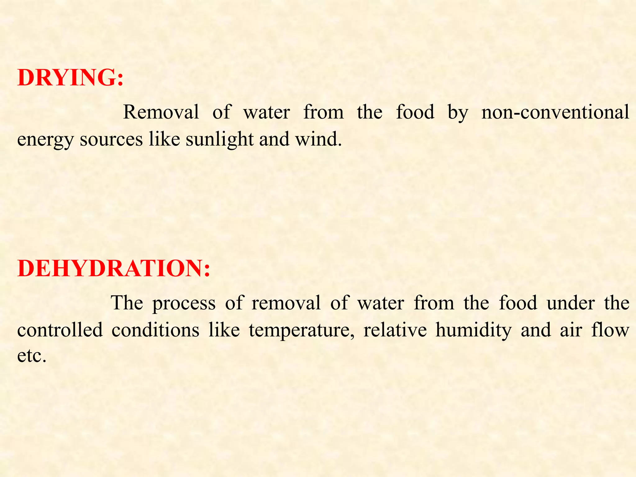 DRYING:
Removal of water from the food by non-conventional
energy sources like sunlight and wind.
DEHYDRATION:
The process of removal of water from the food under the
controlled conditions like temperature, relative humidity and air flow
etc.
 