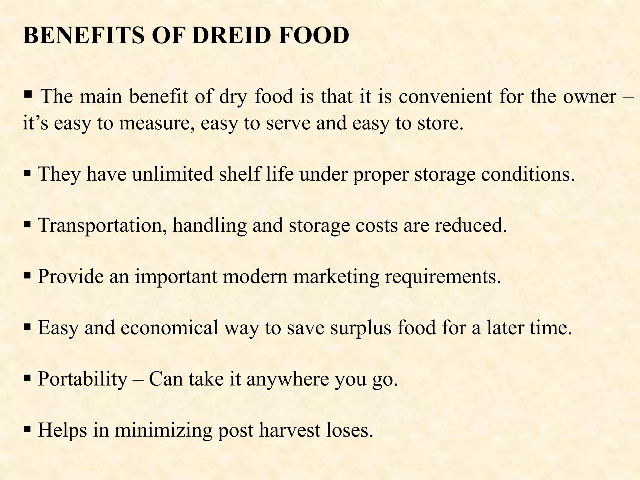 BENEFITS OF DREID FOOD
 The main benefit of dry food is that it is convenient for the owner –
it’s easy to measure, easy to serve and easy to store.
 They have unlimited shelf life under proper storage conditions.
 Transportation, handling and storage costs are reduced.
 Provide an important modern marketing requirements.
 Easy and economical way to save surplus food for a later time.
 Portability – Can take it anywhere you go.
 Helps in minimizing post harvest loses.
 