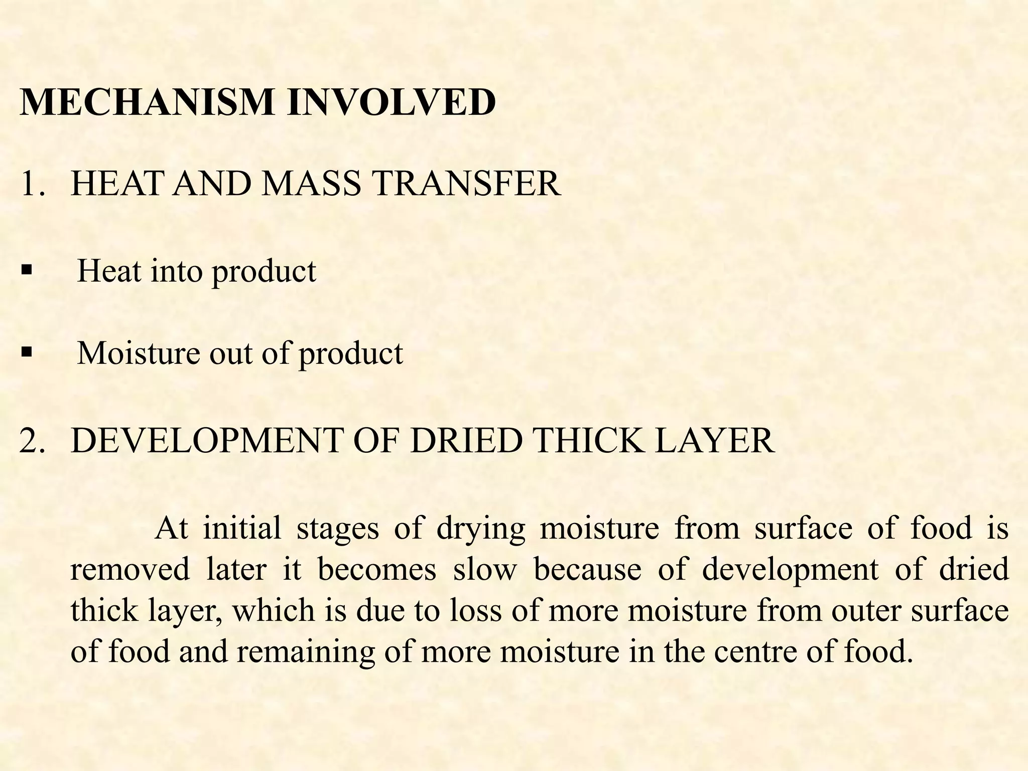 MECHANISM INVOLVED
1. HEAT AND MASS TRANSFER
 Heat into product
 Moisture out of product
2. DEVELOPMENT OF DRIED THICK LAYER
At initial stages of drying moisture from surface of food is
removed later it becomes slow because of development of dried
thick layer, which is due to loss of more moisture from outer surface
of food and remaining of more moisture in the centre of food.
 